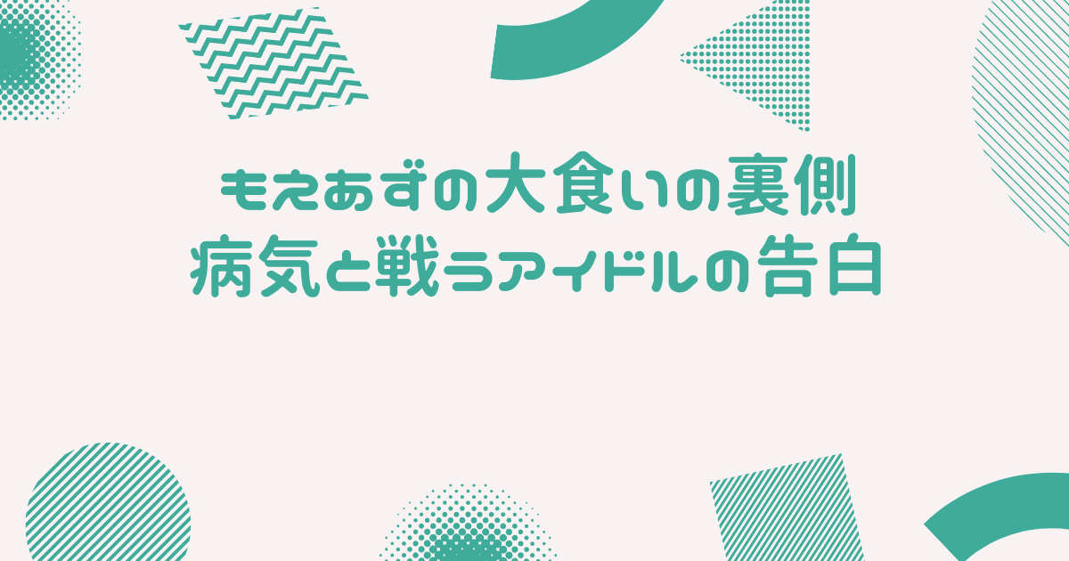 もえあずの大食いの裏側：病気と戦うアイドルの告白